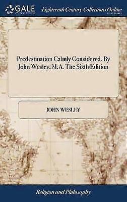 Predestination Calmly Considered. By John Wesley M.A. The Sixth Edition