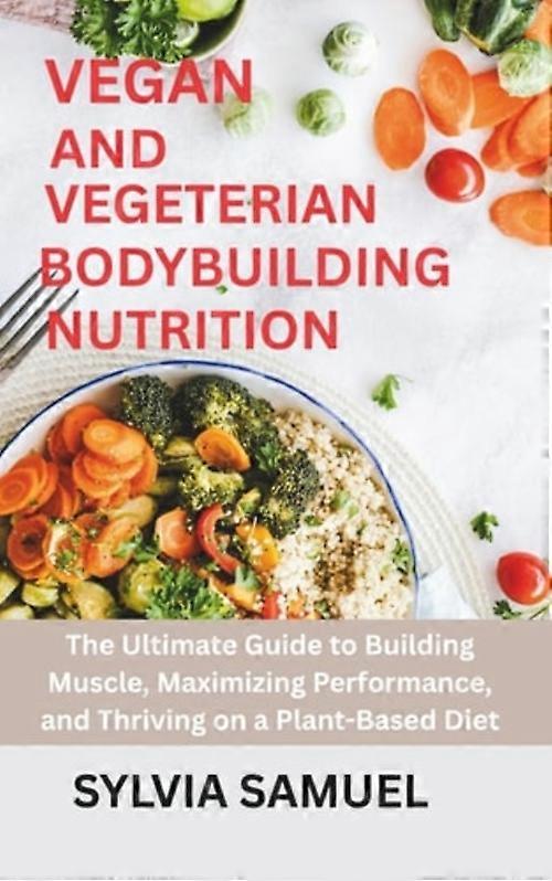 Vegan and Vegeterian Bodybuilding Nutrition The Ultimate Guide to Building Muscle, Maximizing Performance, and Thriving on a Plant-Based Diet