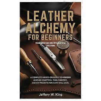 Leather Alchemy for Beginners Transform Raw Hide Into Beautiful Creations A Complete Hands-On Guide to Modern Leather Crafting, Tool Mastery, and DIY 