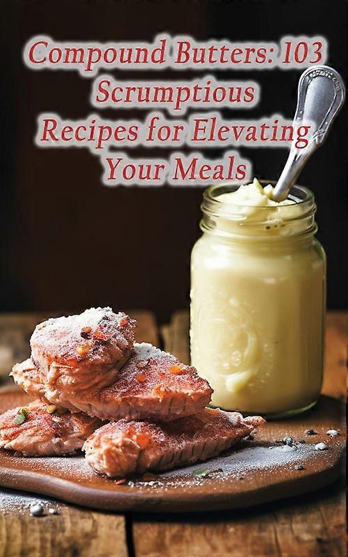 Compound Butters 103 Scrumptious Recipes For Elevating Your Meals