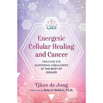 Energetic Cellular Healing and Cancer Treating the Emotional Imbalances at the Root of Disease