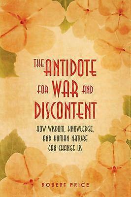 The Antidote For War and Discontent How Wisdom Knowledge and Human Nature Can Change Us
