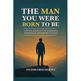 The man you were born to be - a boy's journey to courage, wisdom authentic living